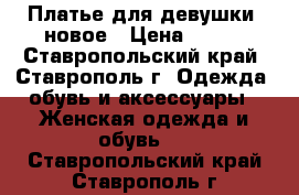 Платье для девушки. новое › Цена ­ 900 - Ставропольский край, Ставрополь г. Одежда, обувь и аксессуары » Женская одежда и обувь   . Ставропольский край,Ставрополь г.